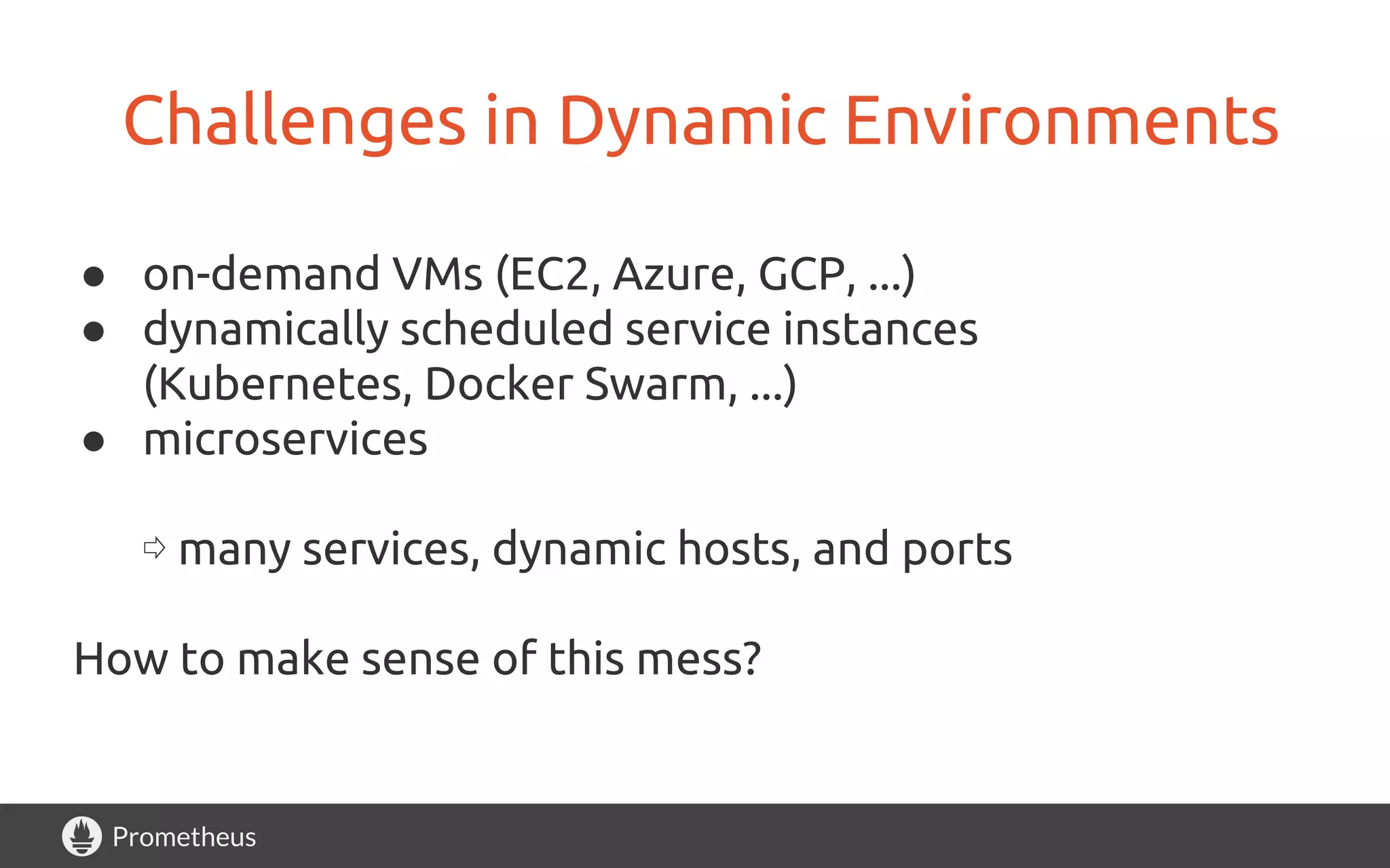 Prometheus
Challenges in Dynamic Environments
● on-demand VMs (EC2, Azure, GCP, ...)
● dynamically scheduled service instances
(Kubernetes, Docker Swarm, ...)
● microservices
⇨ many services, dynamic hosts, and ports
How to make sense of this mess?
 