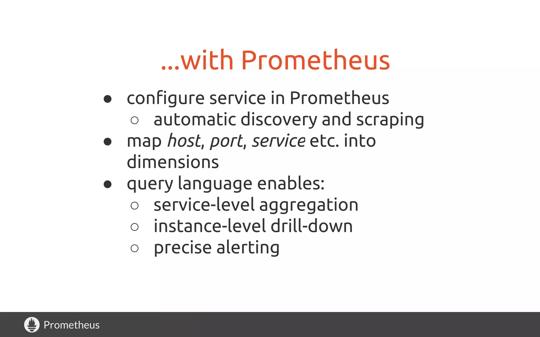 Prometheus
...with Prometheus
● configure service in Prometheus
○ automatic discovery and scraping
● map host, port, service etc. into
dimensions
● query language enables:
○ service-level aggregation
○ instance-level drill-down
○ precise alerting
 