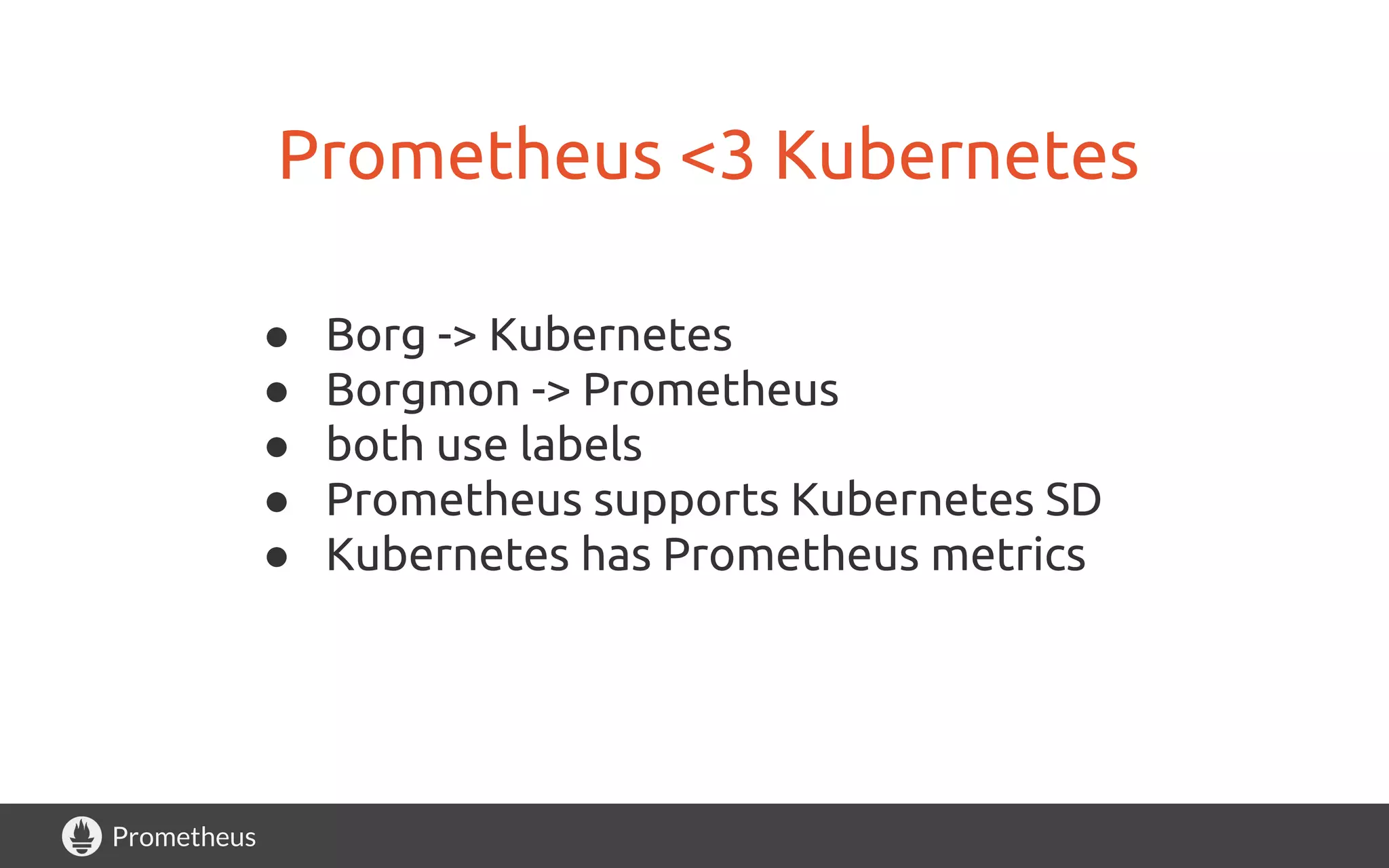Prometheus
Prometheus <3 Kubernetes
● Borg -> Kubernetes
● Borgmon -> Prometheus
● both use labels
● Prometheus supports Kubernetes SD
● Kubernetes has Prometheus metrics
 