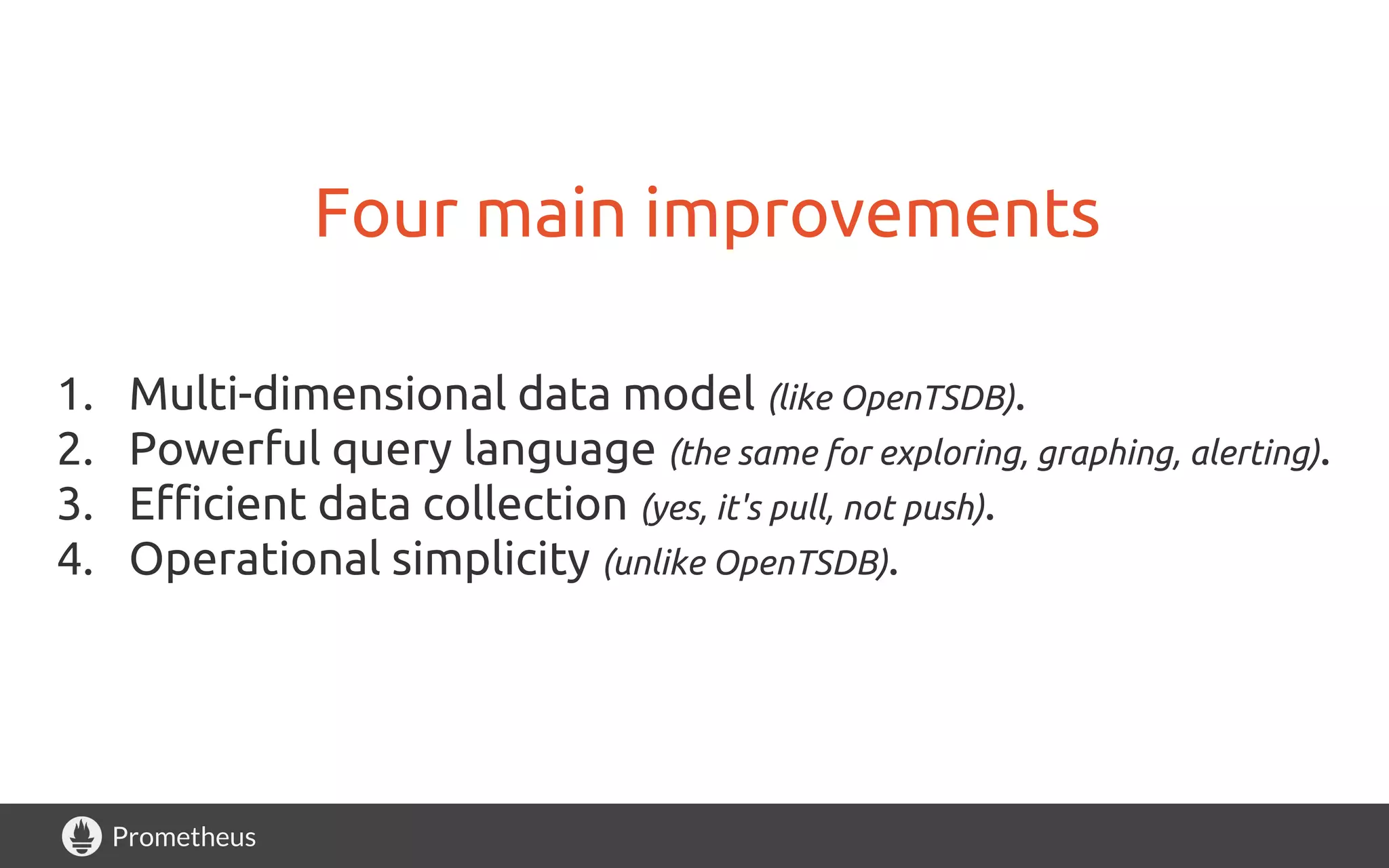 Prometheus
Four main improvements
1. Multi-dimensional data model (like OpenTSDB).
2. Powerful query language (the same for exploring, graphing, alerting).
3. Efficient data collection (yes, it's pull, not push).
4. Operational simplicity (unlike OpenTSDB).
 