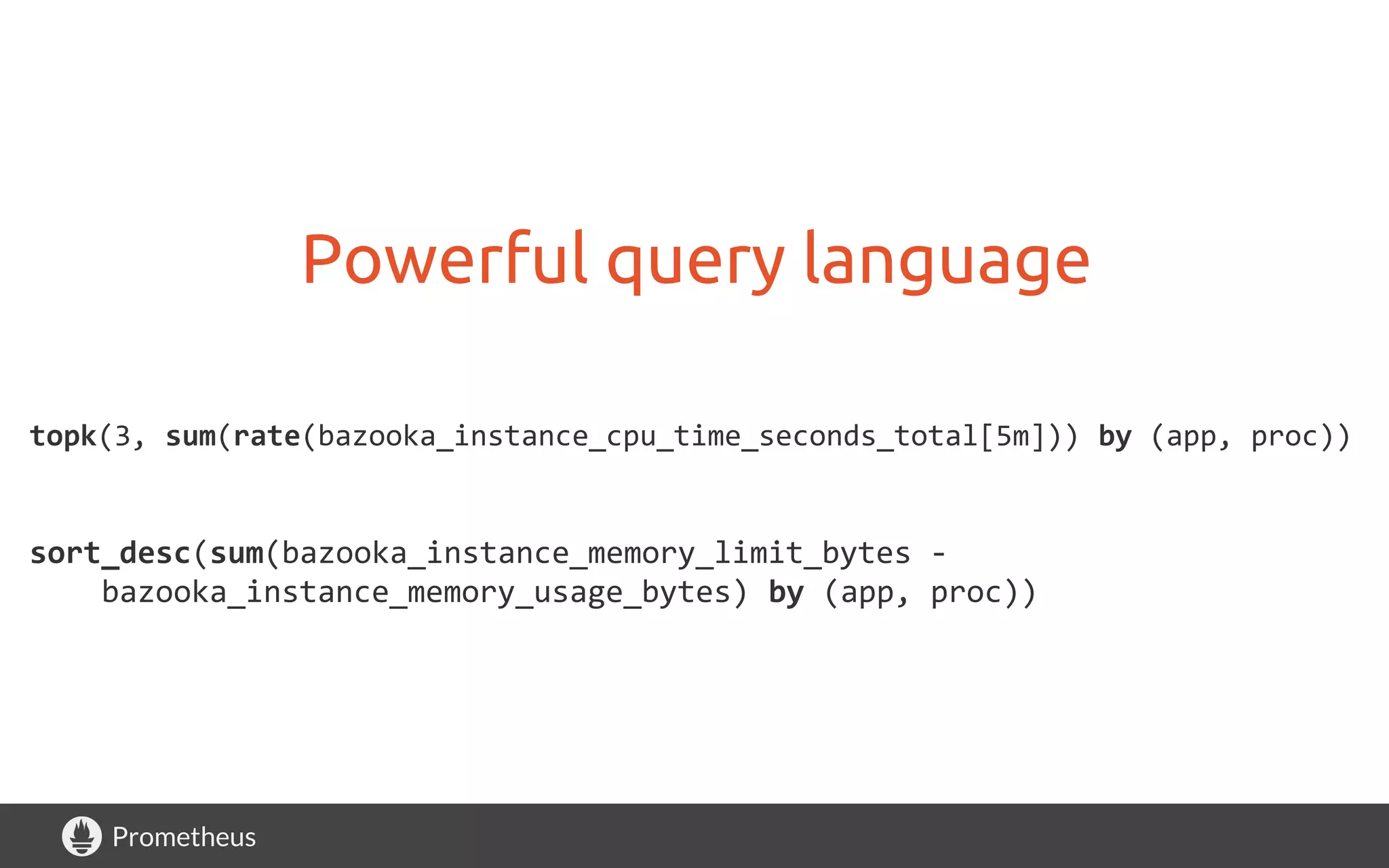 Prometheus
Powerful query language
topk(3, sum(rate(bazooka_instance_cpu_time_seconds_total[5m])) by (app, proc))
sort_desc(sum(bazooka_instance_memory_limit_bytes -
bazooka_instance_memory_usage_bytes) by (app, proc))
 