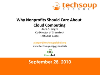 September 28, 2010 Why Nonprofits Should Care About  Cloud Computing Anna S. Jaeger Co-Director of GreenTech TechSoup Global [email_address] www.techsoup.org/greentech 