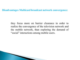 Disadvantages Multicast/broadcast network convergence:

they focus more on barrier clearance in order to
realize the convergence of the television network and
the mobile network, than exploring the demand of
“social” interactions among mobile users.

 