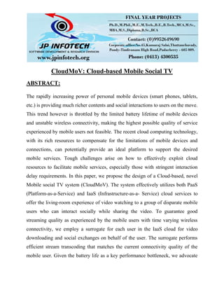 CloudMoV: Cloud-based Mobile Social TV
ABSTRACT:
The rapidly increasing power of personal mobile devices (smart phones, tablets,
etc.) is providing much richer contents and social interactions to users on the move.
This trend however is throttled by the limited battery lifetime of mobile devices
and unstable wireless connectivity, making the highest possible quality of service
experienced by mobile users not feasible. The recent cloud computing technology,
with its rich resources to compensate for the limitations of mobile devices and
connections, can potentially provide an ideal platform to support the desired
mobile services. Tough challenges arise on how to effectively exploit cloud
resources to facilitate mobile services, especially those with stringent interaction
delay requirements. In this paper, we propose the design of a Cloud-based, novel
Mobile social TV system (CloudMoV). The system effectively utilizes both PaaS
(Platform-as-a-Service) and IaaS (Infrastructure-as-a- Service) cloud services to
offer the living-room experience of video watching to a group of disparate mobile
users who can interact socially while sharing the video. To guarantee good
streaming quality as experienced by the mobile users with time varying wireless
connectivity, we employ a surrogate for each user in the IaaS cloud for video
downloading and social exchanges on behalf of the user. The surrogate performs
efficient stream transcoding that matches the current connectivity quality of the
mobile user. Given the battery life as a key performance bottleneck, we advocate
 