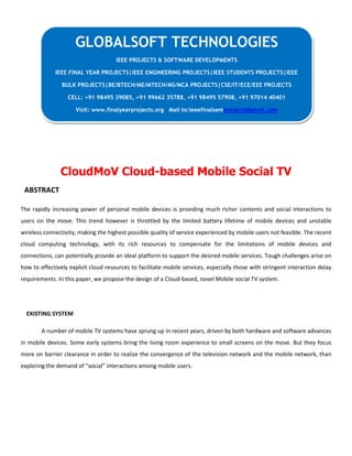 CloudMoV Cloud-based Mobile Social TV
ABSTRACT
The rapidly increasing power of personal mobile devices is providing much richer contents and social interactions to
users on the move. This trend however is throttled by the limited battery lifetime of mobile devices and unstable
wireless connectivity, making the highest possible quality of service experienced by mobile users not feasible. The recent
cloud computing technology, with its rich resources to compensate for the limitations of mobile devices and
connections, can potentially provide an ideal platform to support the desired mobile services. Tough challenges arise on
how to effectively exploit cloud resources to facilitate mobile services, especially those with stringent interaction delay
requirements. In this paper, we propose the design of a Cloud-based, novel Mobile social TV system.
EXISTING SYSTEM
A number of mobile TV systems have sprung up in recent years, driven by both hardware and software advances
in mobile devices. Some early systems bring the living room experience to small screens on the move. But they focus
more on barrier clearance in order to realize the convergence of the television network and the mobile network, than
exploring the demand of “social” interactions among mobile users.
GLOBALSOFT TECHNOLOGIES
IEEE PROJECTS & SOFTWARE DEVELOPMENTS
IEEE FINAL YEAR PROJECTS|IEEE ENGINEERING PROJECTS|IEEE STUDENTS PROJECTS|IEEE
BULK PROJECTS|BE/BTECH/ME/MTECH/MS/MCA PROJECTS|CSE/IT/ECE/EEE PROJECTS
CELL: +91 98495 39085, +91 99662 35788, +91 98495 57908, +91 97014 40401
Visit: www.finalyearprojects.org Mail to:ieeefinalsemprojects@gmail.com
 