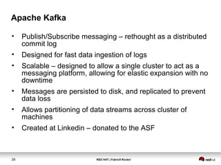 RED HAT | Fabric8 Rocks!26
Apache Kafka
• Publish/Subscribe messaging – rethought as a distributed
commit log
• Designed for fast data ingestion of logs
• Scalable – designed to allow a single cluster to act as a
messaging platform, allowing for elastic expansion with no
downtime
• Messages are persisted to disk, and replicated to prevent
data loss
• Allows partitioning of data streams across cluster of
machines
• Created at Linkedin – donated to the ASF
 