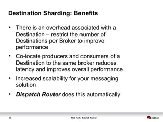 RED HAT | Fabric8 Rocks!36
Destination Sharding: Benefits
• There is an overhead associated with a
Destination – restrict the number of
Destinations per Broker to improve
performance
• Co-locate producers and consumers of a
Destination to the same broker reduces
latency and improves overall performance
• Increased scalability for your messaging
solution
• Dispatch Router does this automatically
 