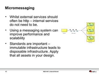 RED HAT | Fabric8 Rocks!45
Micromessaging
• Whilst external services should
often be http – internal services
do not need to be.
• Using a messaging system can
improve performance and
scalability
• Standards are important –
immutable infrastructure leads to
disposable infrastructure. Apply
that all assets in your design.
 