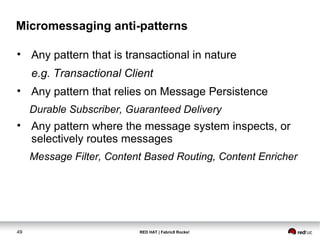 RED HAT | Fabric8 Rocks!49
Micromessaging anti-patterns
• Any pattern that is transactional in nature
e.g. Transactional Client
• Any pattern that relies on Message Persistence
Durable Subscriber, Guaranteed Delivery
• Any pattern where the message system inspects, or
selectively routes messages
Message Filter, Content Based Routing, Content Enricher
 