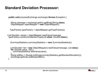 RED HAT | Fabric8 Rocks!53
Standard Deviation Processor:
public void process(Exchange exchange) throws Exception {
String message = exchange.getIn().getBody(String.class);
ObjectMapper objectMapper = new ObjectMapper();
TypeFactory typeFactory = objectMapper.getTypeFactory();
List<Double> values = objectMapper.readValue(message,
typeFactory.constructCollectionType(List.class, Double.class));
SummaryStatistics summaryStatistics = new SummaryStatistics();
List<Double> list = new ObjectMapper().readValue(message, List.class);
for (Double value : list) {
summaryStatistics.addValue(value);
}
String stdDev = Double.toString(summaryStatistics.getStandardDeviation());
exchange.getOut().setBody(stdDev);
}
 