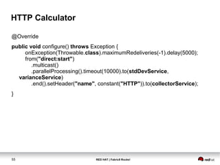 RED HAT | Fabric8 Rocks!55
HTTP Calculator
@Override
public void configure() throws Exception {
onException(Throwable.class).maximumRedeliveries(-1).delay(5000);
from("direct:start")
.multicast()
.parallelProcessing().timeout(10000).to(stdDevService,
varianceService)
.end().setHeader("name", constant("HTTP")).to(collectorService);
}
 
