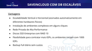 SAVEINCLOUD COM DB ESCALÁVEIS
Vantagens
● Escalabilidade Vertical e Horizontal (assinados automaticamente em
diferentes hardwares físicos)
● Instalação de ambientes complexos em alguns cliques
● Rede Privada de Alta Performance
● Discos SSD Enterprise com RAID 10
● Flexibilidade para contratar mais IOPs, os ambientes iniciam com 1000
IOPs
● Backup Full diário sem custos
 