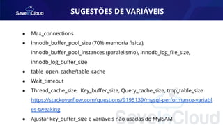 SUGESTÕES DE VARIÁVEIS
● Max_connections
● Innodb_buﬀer_pool_size (70% memoria ﬁsica),
innodb_buﬀer_pool_instances (paralelismo), innodb_log_ﬁle_size,
innodb_log_buﬀer_size
● table_open_cache/table_cache
● Wait_timeout
● Thread_cache_size, Key_buﬀer_size, Query_cache_size, tmp_table_size
https://stackoverﬂow.com/questions/9195139/mysql-performance-variabl
es-tweaking
● Ajustar key_buﬀer_size e variáveis não usadas do MyISAM
 