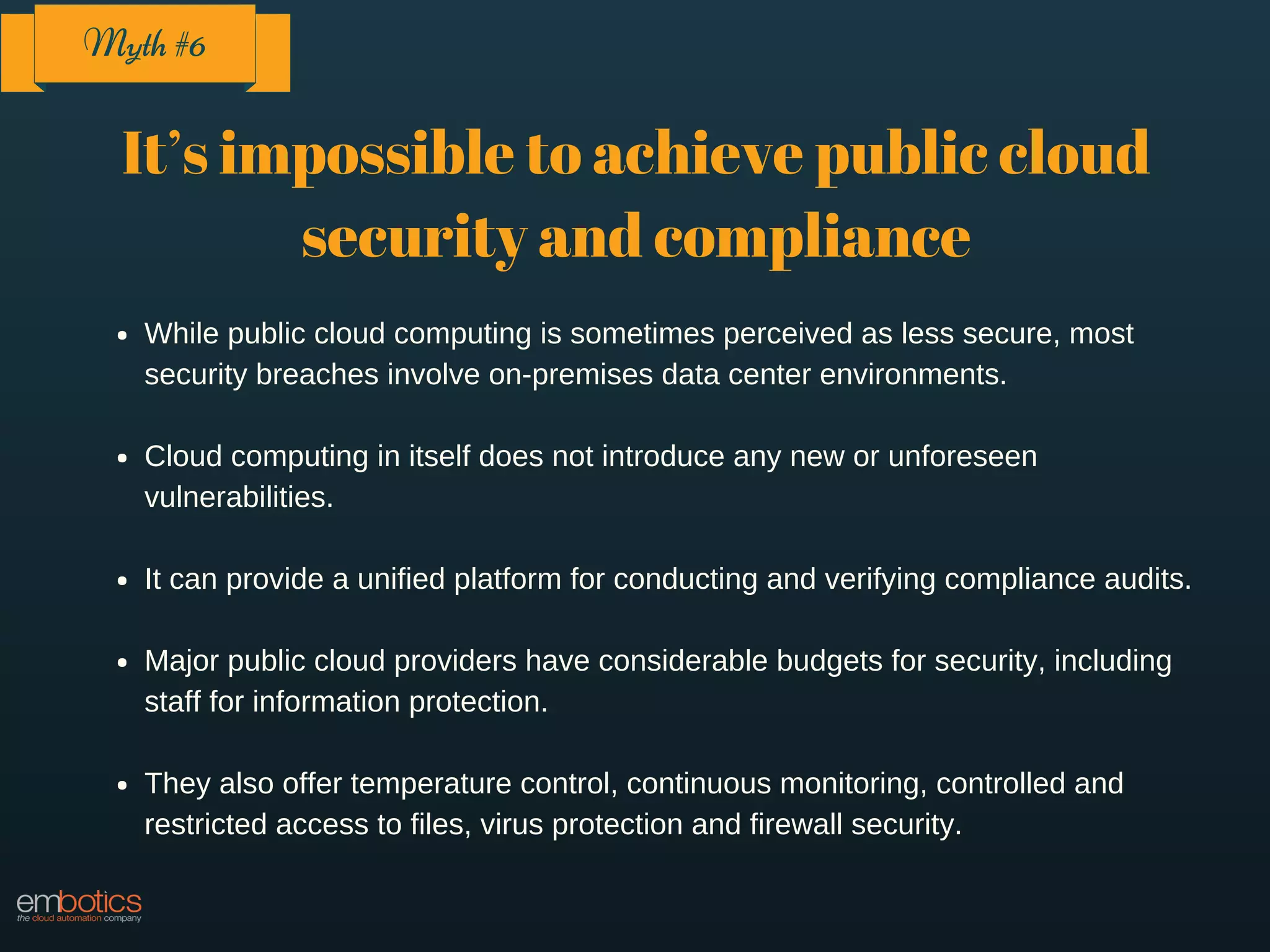 It’s impossible to achieve public cloud
security and compliance
While public cloud computing is sometimes perceived as less secure, most
security breaches involve on-premises data center environments.
Cloud computing in itself does not introduce any new or unforeseen
vulnerabilities.
It can provide a unified platform for conducting and verifying compliance audits.
Major public cloud providers have considerable budgets for security, including
staff for information protection.
They also offer temperature control, continuous monitoring, controlled and
restricted access to files, virus protection and firewall security.
Myth #6
 
