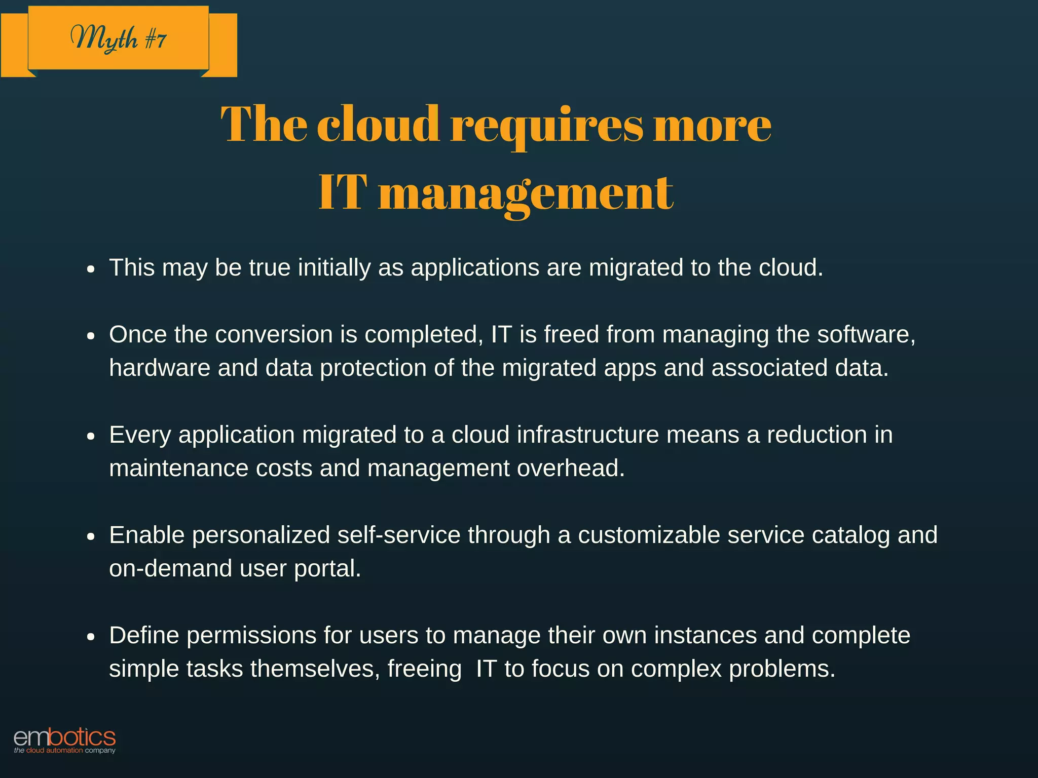 The cloud requires more
IT management
This may be true initially as applications are migrated to the cloud.
Once the conversion is completed, IT is freed from managing the software,
hardware and data protection of the migrated apps and associated data.
Every application migrated to a cloud infrastructure means a reduction in
maintenance costs and management overhead.
Enable personalized self-service through a customizable service catalog and
on-demand user portal.
Define permissions for users to manage their own instances and complete
simple tasks themselves, freeing IT to focus on complex problems.
Myth #7
 
