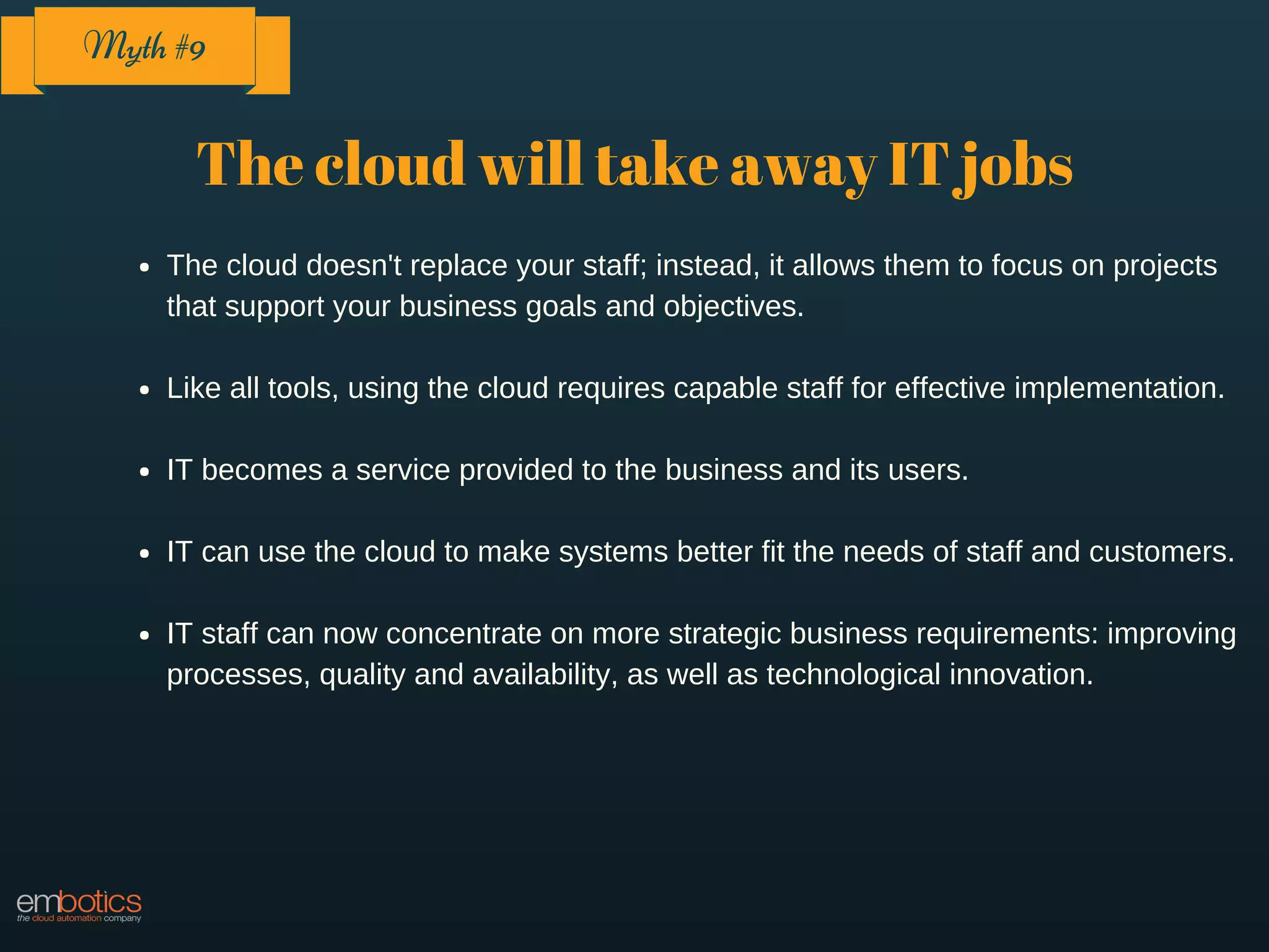 The cloud will take away IT jobs
The cloud doesn't replace your staff; instead, it allows them to focus on projects
that support your business goals and objectives.
Like all tools, using the cloud requires capable staff for effective implementation.
IT becomes a service provided to the business and its users.
IT can use the cloud to make systems better fit the needs of staff and customers.
IT staff can now concentrate on more strategic business requirements: improving
processes, quality and availability, as well as technological innovation.
Myth #9
 