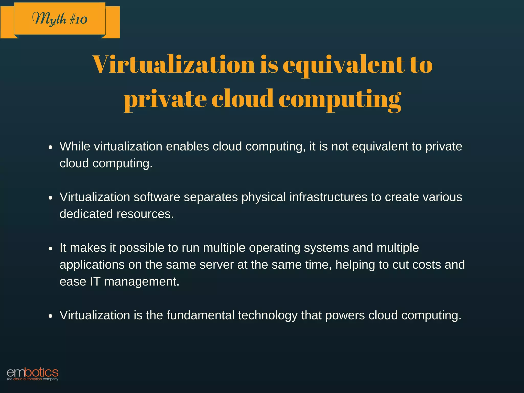 Virtualization is equivalent to
private cloud computing
While virtualization enables cloud computing, it is not equivalent to private
cloud computing.
Virtualization software separates physical infrastructures to create various
dedicated resources.
It makes it possible to run multiple operating systems and multiple
applications on the same server at the same time, helping to cut costs and
ease IT management.
Virtualization is the fundamental technology that powers cloud computing.
Myth #10
 