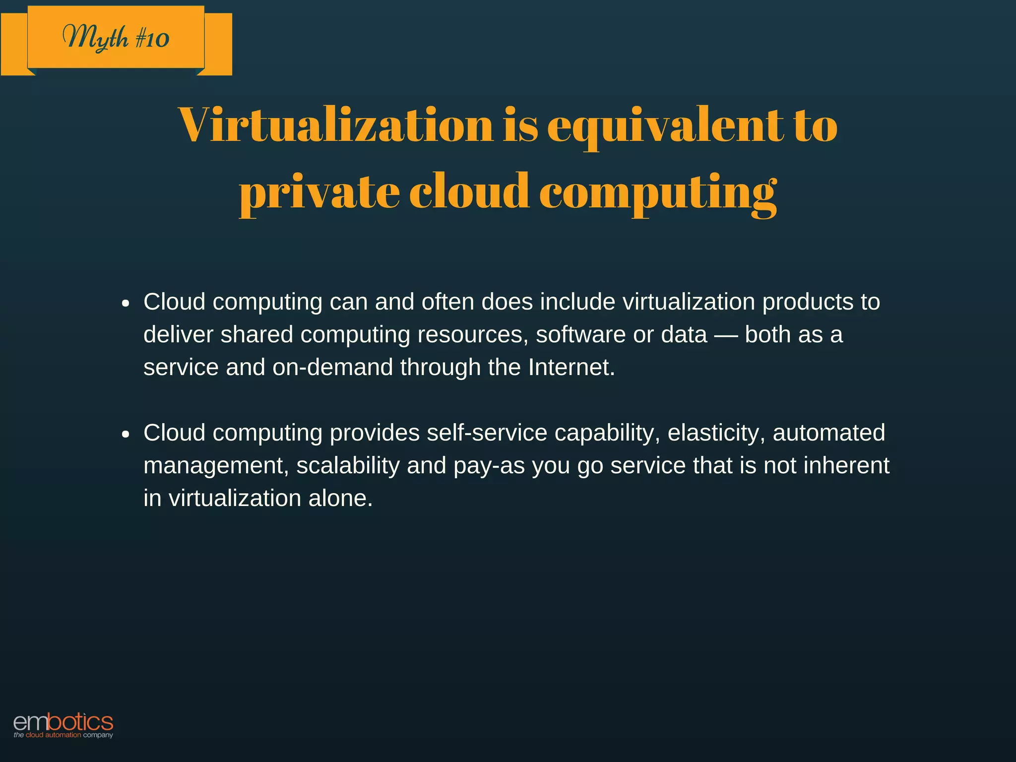 Virtualization is equivalent to
private cloud computing
Cloud computing can and often does include virtualization products to
deliver shared computing resources, software or data — both as a
service and on-demand through the Internet.
Cloud computing provides self-service capability, elasticity, automated
management, scalability and pay-as you go service that is not inherent
in virtualization alone.
Myth #10
 