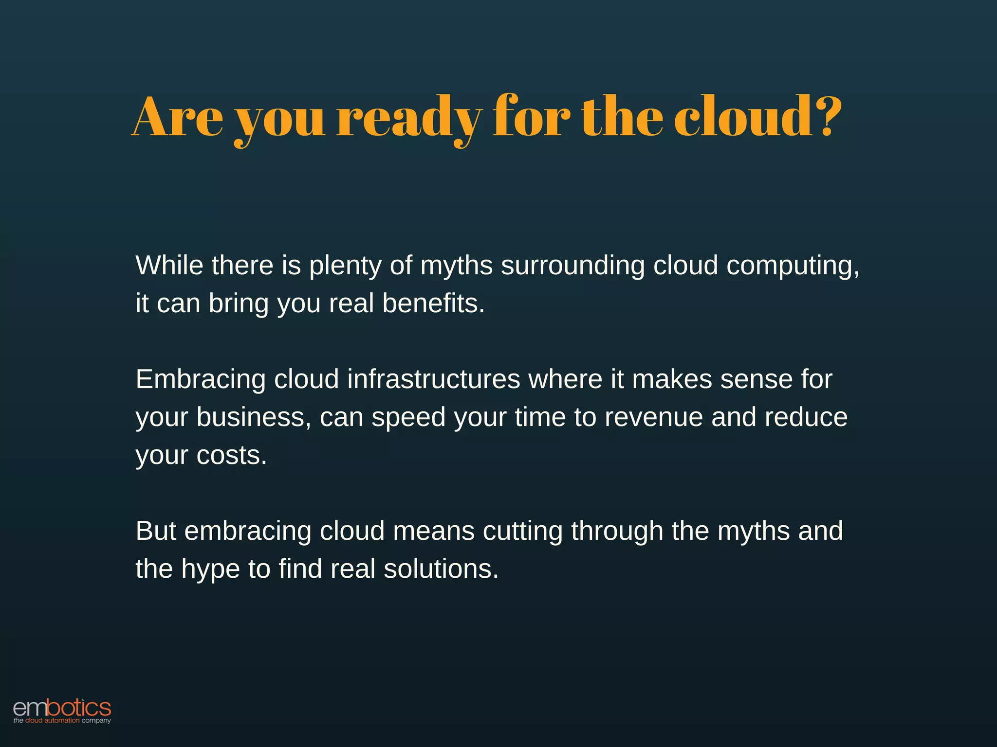 Are you ready for the cloud?
While there is plenty of myths surrounding cloud computing,
it can bring you real benefits.
Embracing cloud infrastructures where it makes sense for
your business, can speed your time to revenue and reduce
your costs.
But embracing cloud means cutting through the myths and
the hype to find real solutions.
 