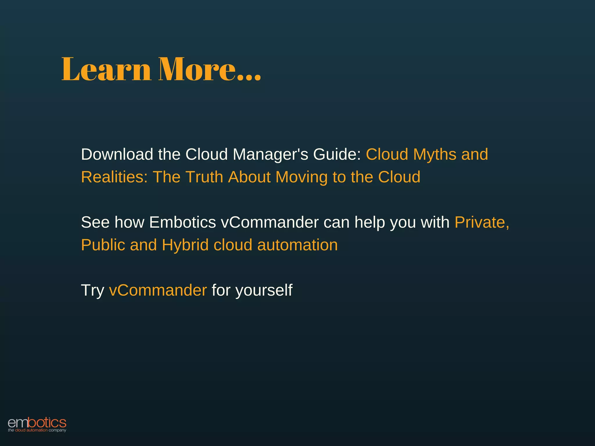 Learn More...
Download the Cloud Manager's Guide: Cloud Myths and
Realities: The Truth About Moving to the Cloud
See how Embotics vCommander can help you with Private,
Public and Hybrid cloud automation
Try vCommander for yourself
 