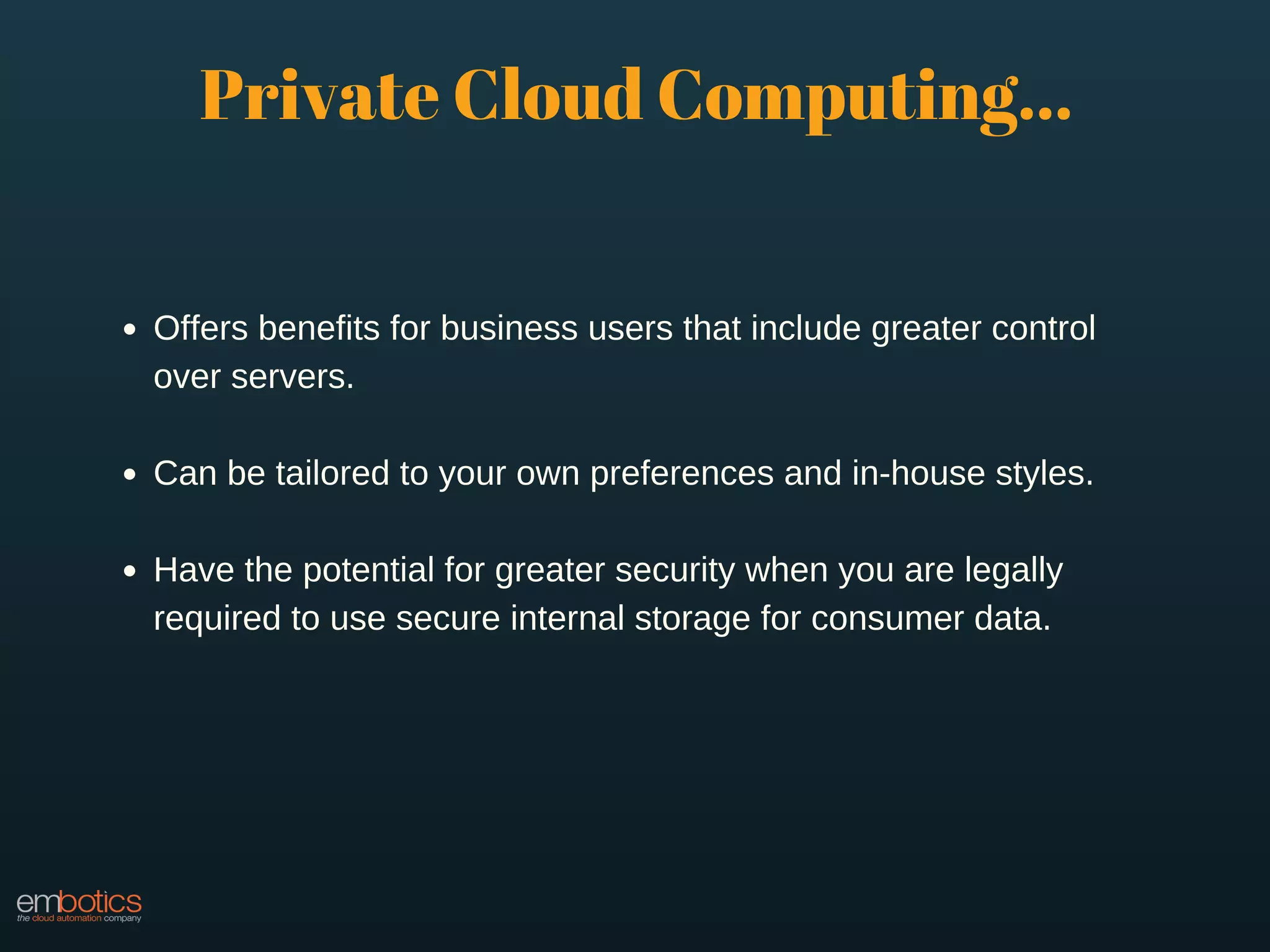 Offers benefits for business users that include greater control
over servers.
Can be tailored to your own preferences and in-house styles.
Have the potential for greater security when you are legally
required to use secure internal storage for consumer data.
Private Cloud Computing...
 
