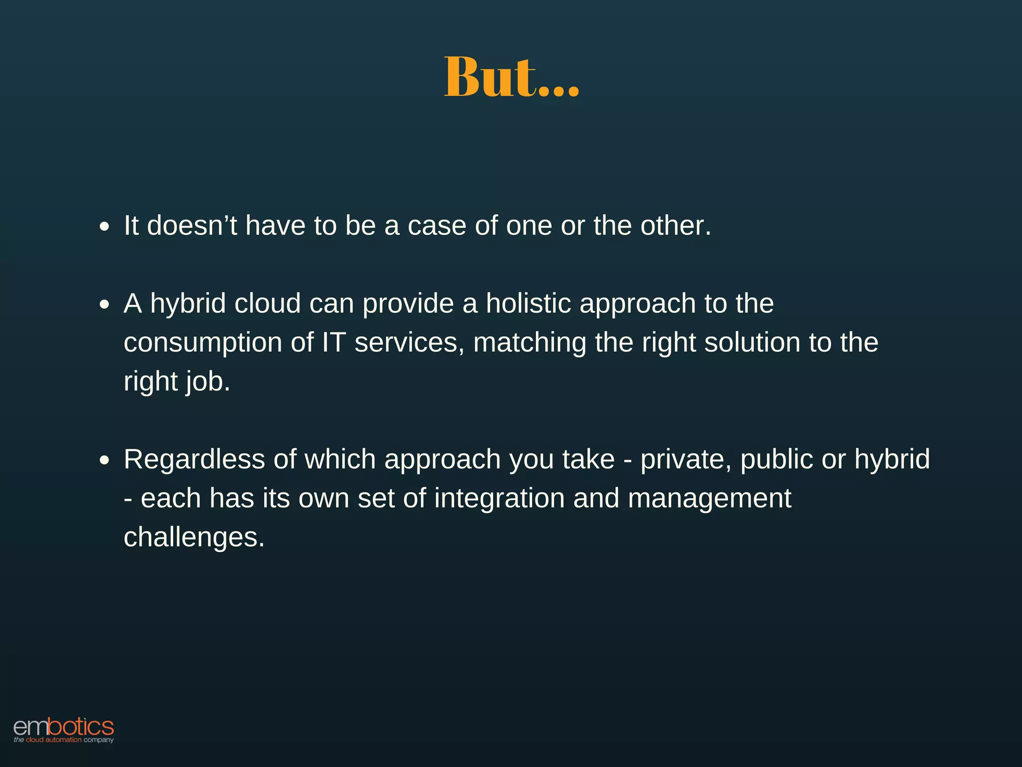 It doesn’t have to be a case of one or the other.
A hybrid cloud can provide a holistic approach to the
consumption of IT services, matching the right solution to the
right job.
Regardless of which approach you take - private, public or hybrid
- each has its own set of integration and management
challenges.
But...
 