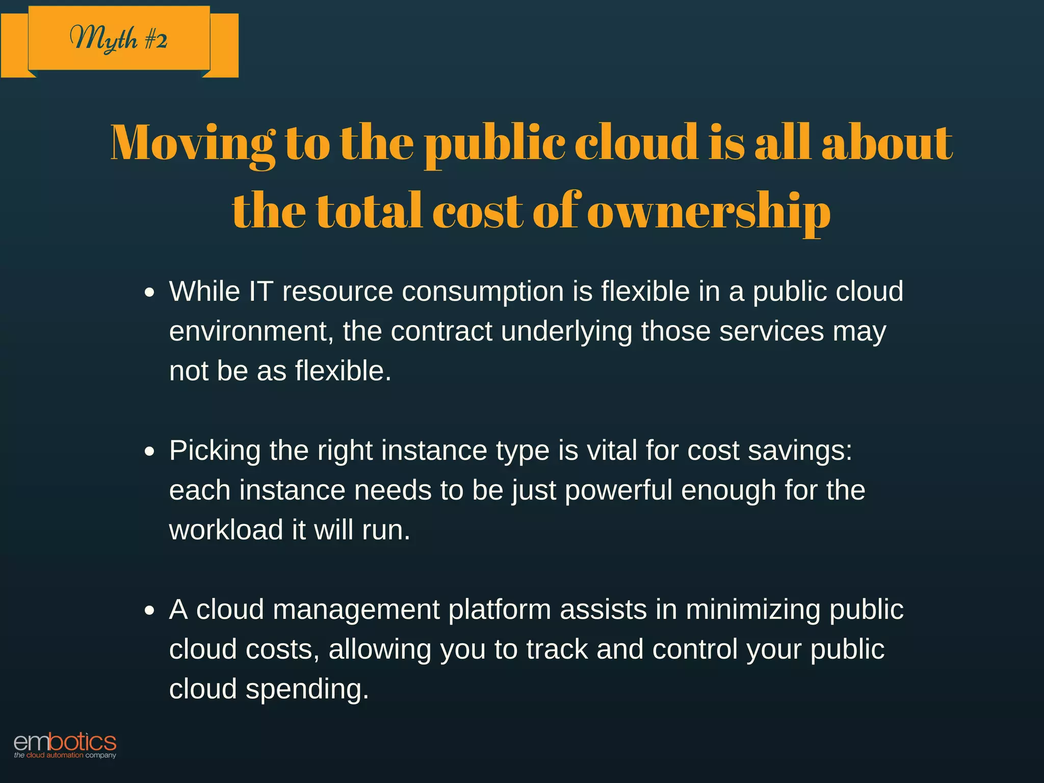 Moving to the public cloud is all about
the total cost of ownership
While IT resource consumption is flexible in a public cloud
environment, the contract underlying those services may
not be as flexible.
Picking the right instance type is vital for cost savings:
each instance needs to be just powerful enough for the
workload it will run.
A cloud management platform assists in minimizing public
cloud costs, allowing you to track and control your public
cloud spending.
Myth #2
 