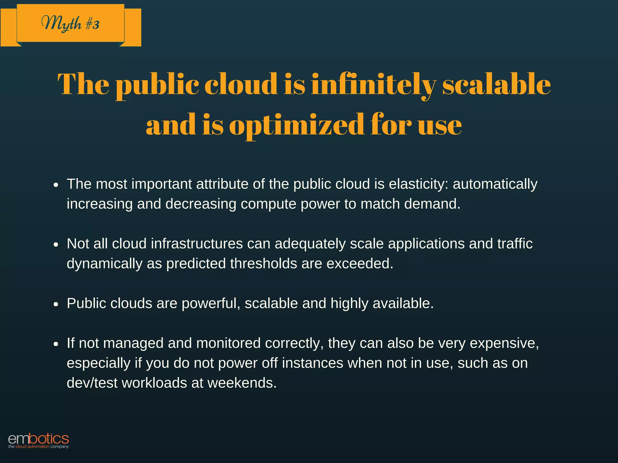 The public cloud is infinitely scalable
and is optimized for use
The most important attribute of the public cloud is elasticity: automatically
increasing and decreasing compute power to match demand.
Not all cloud infrastructures can adequately scale applications and traffic
dynamically as predicted thresholds are exceeded.
Public clouds are powerful, scalable and highly available.
If not managed and monitored correctly, they can also be very expensive,
especially if you do not power off instances when not in use, such as on
dev/test workloads at weekends.
Myth #3
 