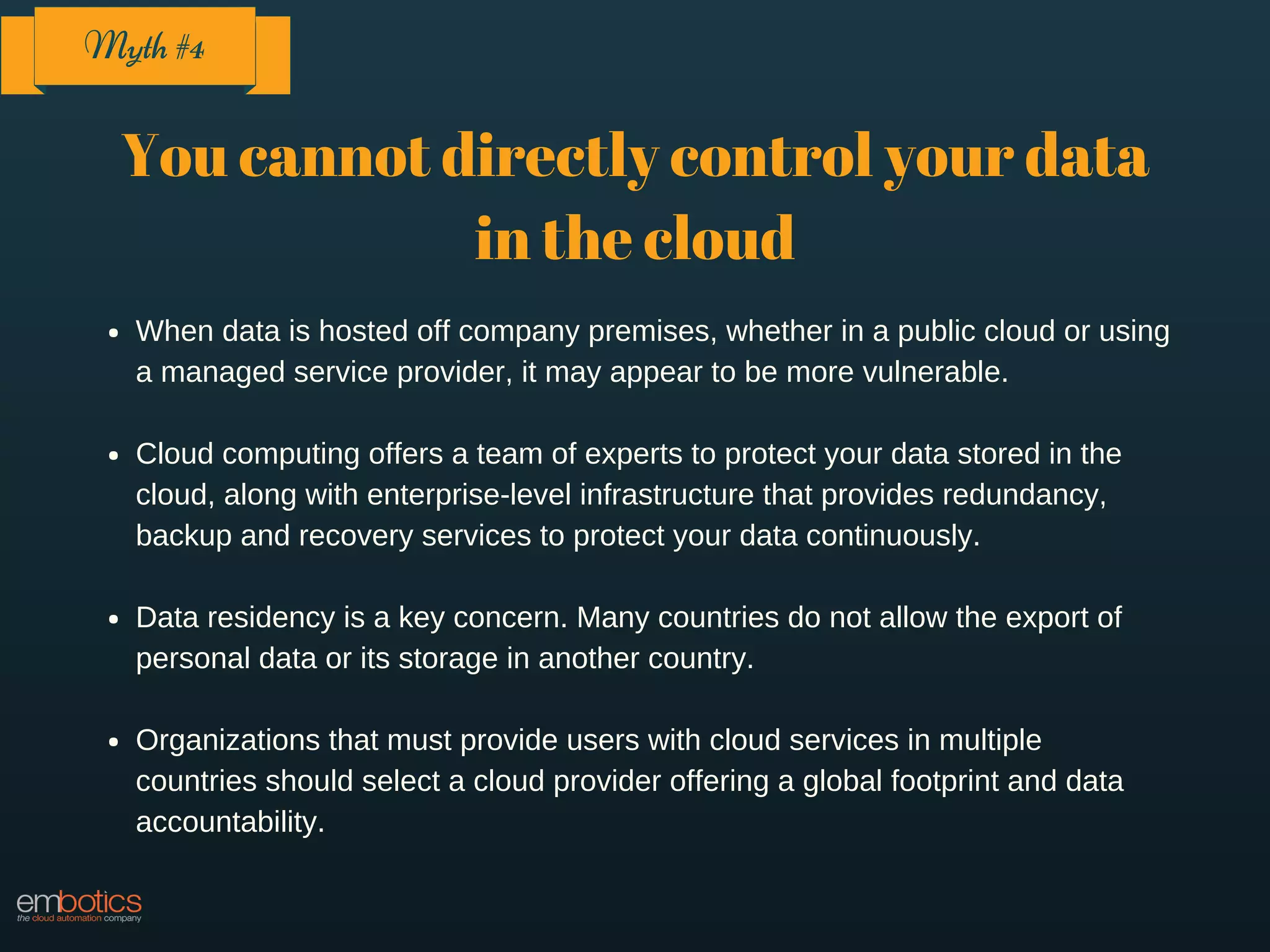 You cannot directly control your data
in the cloud
When data is hosted off company premises, whether in a public cloud or using
a managed service provider, it may appear to be more vulnerable.
Cloud computing offers a team of experts to protect your data stored in the
cloud, along with enterprise-level infrastructure that provides redundancy,
backup and recovery services to protect your data continuously.
Data residency is a key concern. Many countries do not allow the export of
personal data or its storage in another country.
Organizations that must provide users with cloud services in multiple
countries should select a cloud provider offering a global footprint and data
accountability.
Myth #4
 