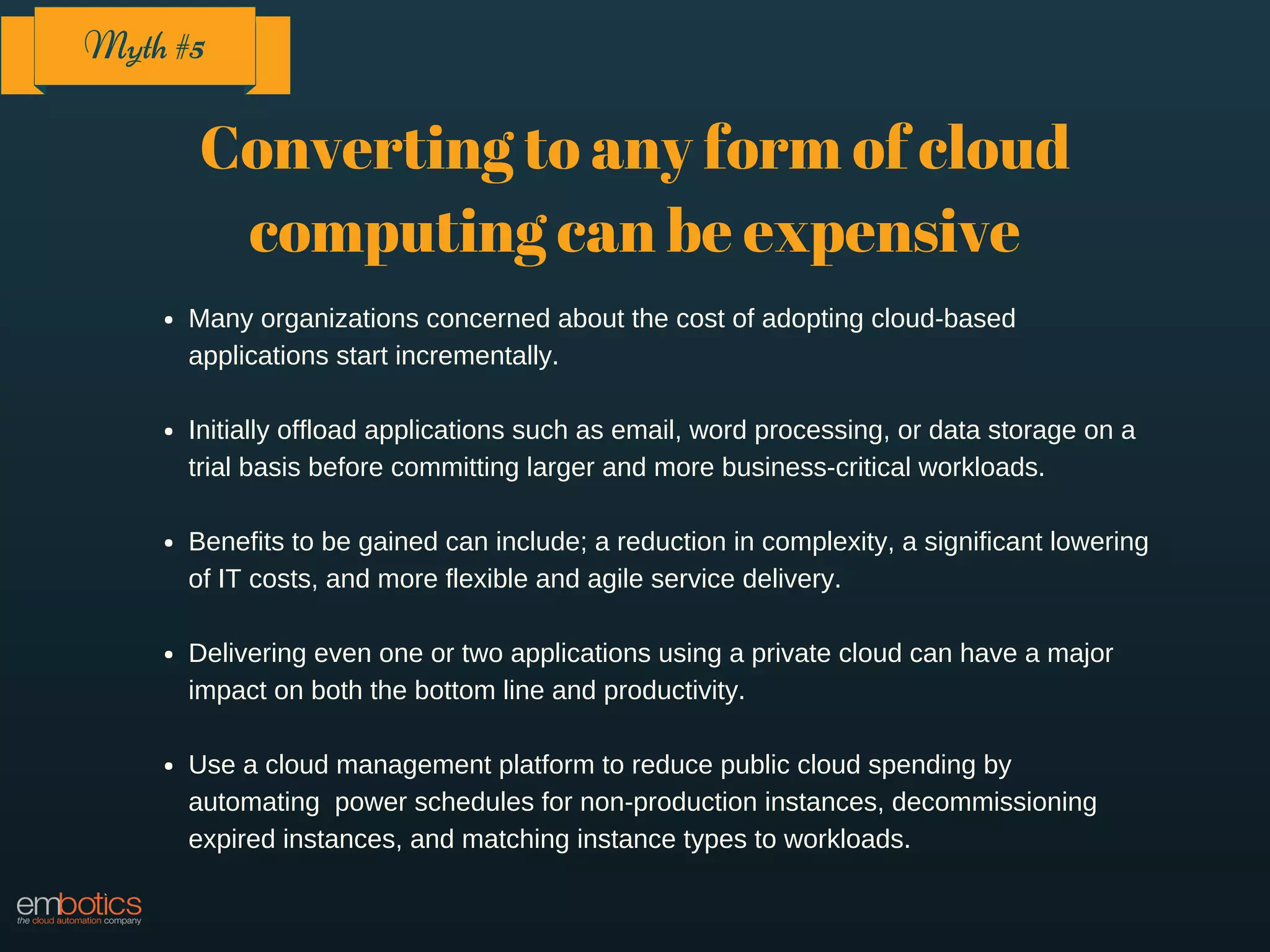 Converting to any form of cloud
computing can be expensive
Many organizations concerned about the cost of adopting cloud-based
applications start incrementally.
Initially offload applications such as email, word processing, or data storage on a
trial basis before committing larger and more business-critical workloads.
Benefits to be gained can include; a reduction in complexity, a significant lowering
of IT costs, and more flexible and agile service delivery.
Delivering even one or two applications using a private cloud can have a major
impact on both the bottom line and productivity.
Use a cloud management platform to reduce public cloud spending by
automating power schedules for non-production instances, decommissioning
expired instances, and matching instance types to workloads.
Myth #5
 