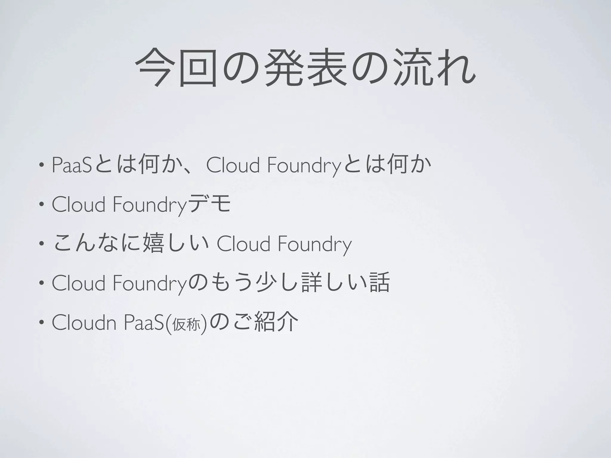 今回の発表の流れ

• PaaSとは何か、Cloud      Foundryとは何か
• Cloud   Foundryデモ
• こんなに嬉しい        Cloud Foundry
• Cloud   Foundryのもう少し詳しい話
• Cloudn   PaaS(仮称)のご紹介
 