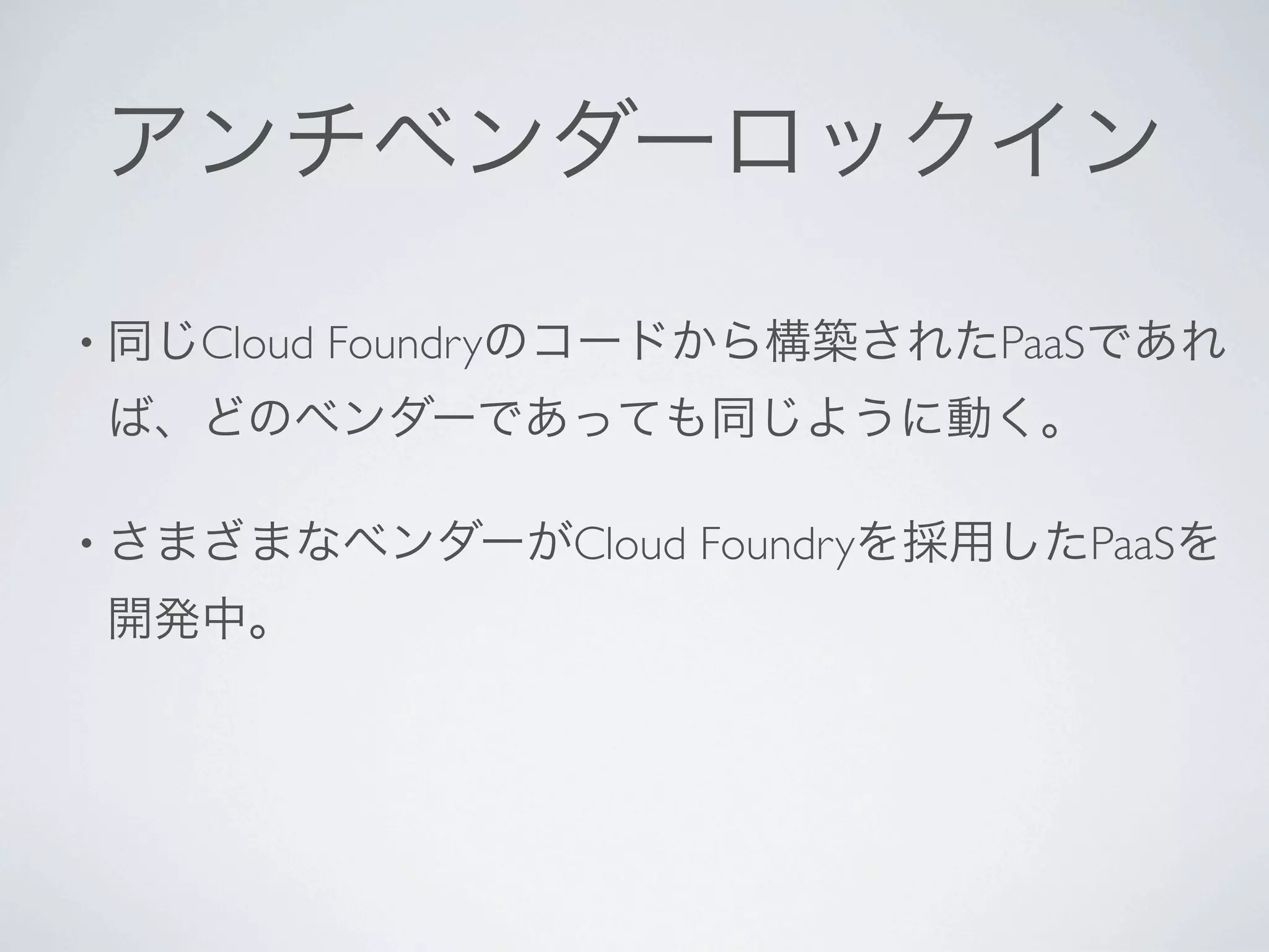 アンチベンダーロックイン

• 同じCloud   Foundryのコードから構築されたPaaSであれ
 ば、どのベンダーであっても同じように動く。

• さまざまなベンダーがCloud     Foundryを採用したPaaSを
 開発中。
 