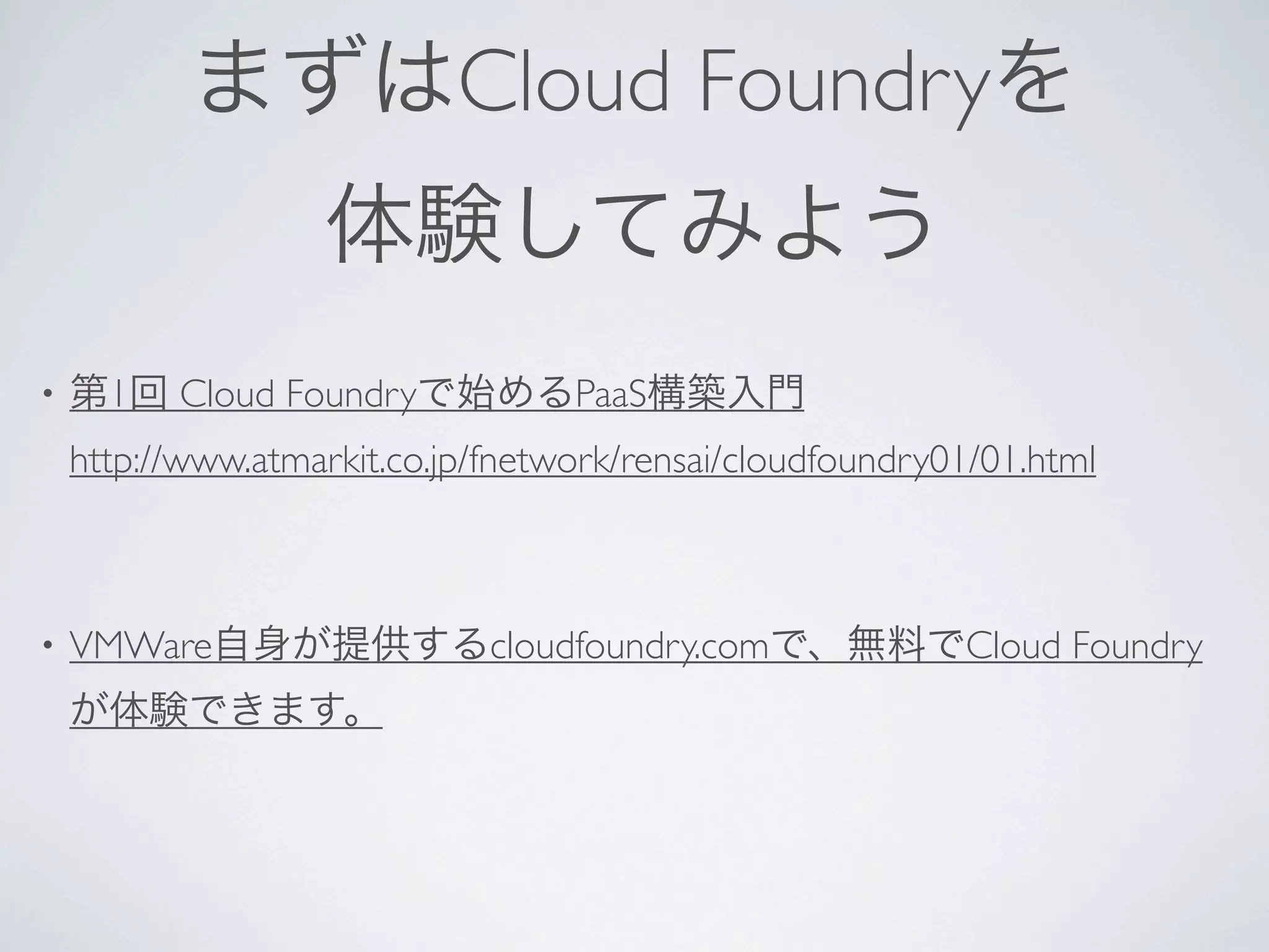 まずはCloud Foundryを
                   体験してみよう
•   第1回 Cloud Foundryで始めるPaaS構築入門
    http://www.atmarkit.co.jp/fnetwork/rensai/cloudfoundry01/01.html



•   VMWare自身が提供するcloudfoundry.comで、無料でCloud Foundry
    が体験できます。
 