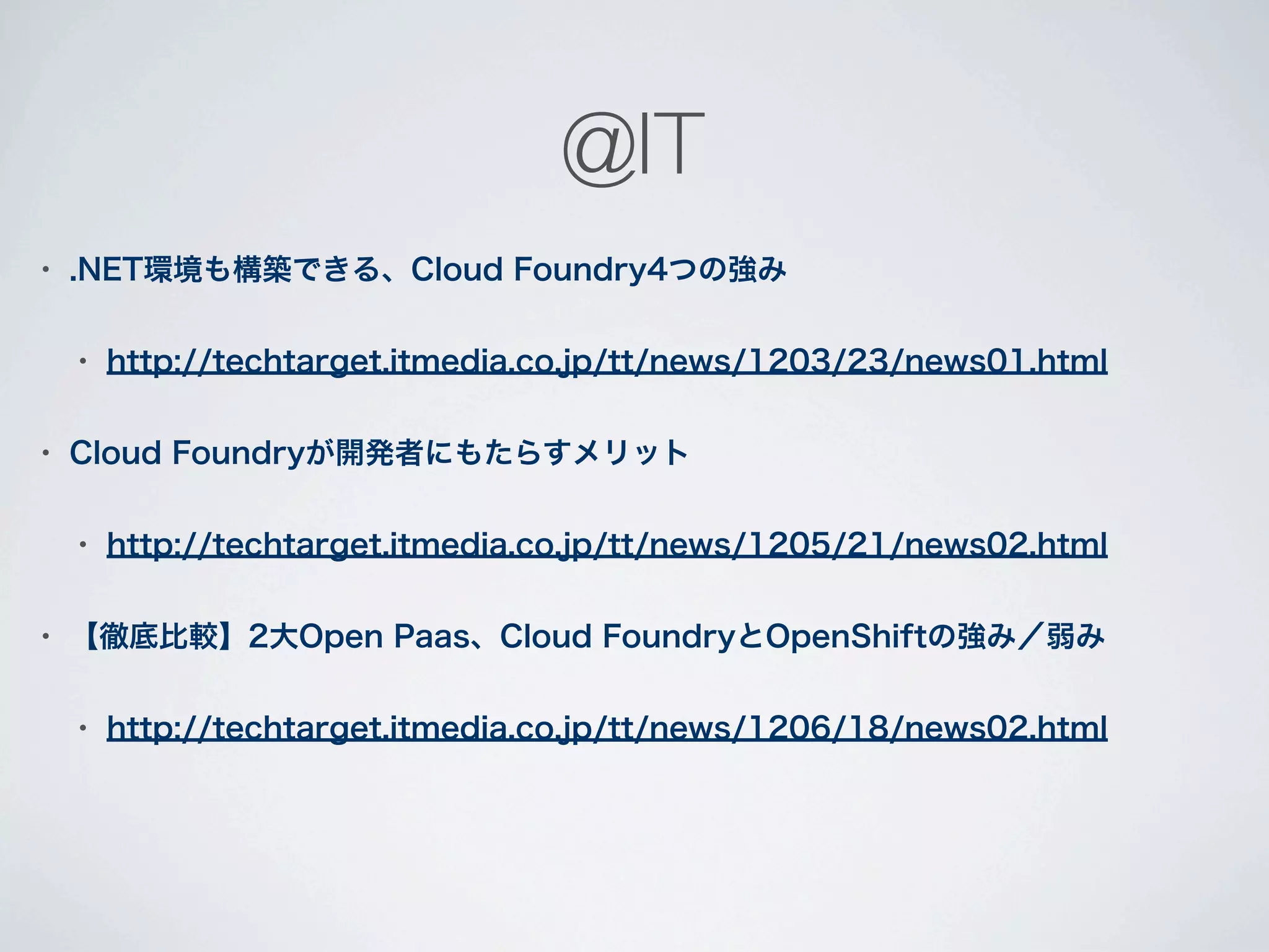 @IT
•   .NET環境も構築できる、Cloud Foundry4つの強み

    •   http://techtarget.itmedia.co.jp/tt/news/1203/23/news01.html

•   Cloud Foundryが開発者にもたらすメリット

    •   http://techtarget.itmedia.co.jp/tt/news/1205/21/news02.html

•   【徹底比較】2大Open Paas、Cloud FoundryとOpenShiftの強み／弱み

    •   http://techtarget.itmedia.co.jp/tt/news/1206/18/news02.html
 