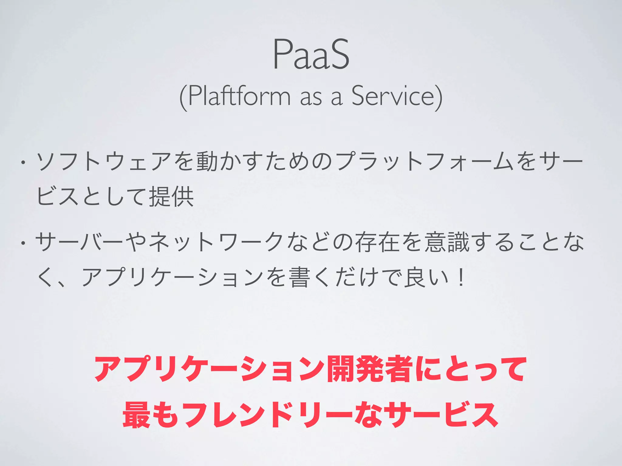 PaaS
          (Plaftform as a Service)

•   ソフトウェアを動かすためのプラットフォームをサー
    ビスとして提供
•   サーバーやネットワークなどの存在を意識することな
    く、アプリケーションを書くだけで良い！



      アプリケーション開発者にとって
       最もフレンドリーなサービス
 