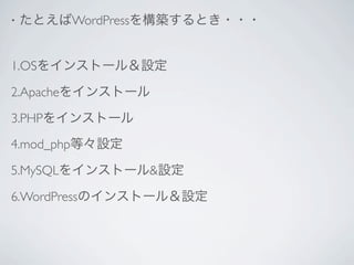 •   たとえばWordPressを構築するとき・・・


1.OSをインストール＆設定

2.Apacheをインストール

3.PHPをインストール
4.mod_php等々設定

5.MySQLをインストール&設定

6.WordPressのインストール＆設定
 