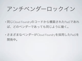 アンチベンダーロックイン

• 同じCloud   Foundryのコードから構築されたPaaSであれ
 ば、どのベンダーであっても同じように動く。

• さまざまなベンダーがCloud     Foundryを採用したPaaSを
 開発中。
 