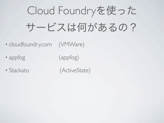Cloud Foundryを使った
           サービスは何があるの？
• cloudfoundry.com   (VMWare)

• appfog             (appfog)

• Stackato           (ActiveState)
 