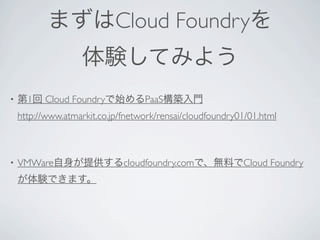 まずはCloud Foundryを
                   体験してみよう
•   第1回 Cloud Foundryで始めるPaaS構築入門
    http://www.atmarkit.co.jp/fnetwork/rensai/cloudfoundry01/01.html



•   VMWare自身が提供するcloudfoundry.comで、無料でCloud Foundry
    が体験できます。
 