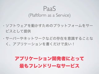 PaaS
          (Plaftform as a Service)

•   ソフトウェアを動かすためのプラットフォームをサー
    ビスとして提供
•   サーバーやネットワークなどの存在を意識することな
    く、アプリケーションを書くだけで良い！



      アプリケーション開発者にとって
       最もフレンドリーなサービス
 