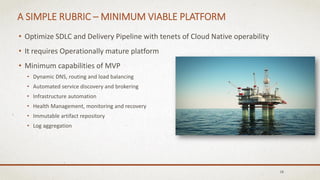 A SIMPLE RUBRIC – MINIMUM VIABLE PLATFORM
• Optimize SDLC and Delivery Pipeline with tenets of Cloud Native operability
• It requires Operationally mature platform
• Minimum capabilities of MVP
• Dynamic DNS, routing and load balancing
• Automated service discovery and brokering
• Infrastructure automation
• Health Management, monitoring and recovery
• Immutable artifact repository
• Log aggregation
18
 