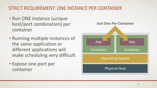 STRICT REQUIREMENT: ONE INSTANCE PER CONTAINER
• Run ONE instance (unique
host/port combination) per
container
• Running multiple instances of
the same application or
different applications will
make scheduling very difficult
• Expose one port per
container
33
Physical Host
Operating System
Container
App
Container
App
Just One Per Container
 