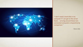 "I don't need a hard disk in my
computer if I can get to the server
faster... carrying around these non-
connected computers is byzantine by
comparison."
- Steve Jobs
 