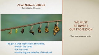 WE MUST
RE-INVENT
OUR PROFESSION
Then only we can do better
Cloud Native is difficult
But not doing it is worse
The gist is that applications should be,
- built in the cloud
- for the cloud
- maximizing the benefits of the cloud
 