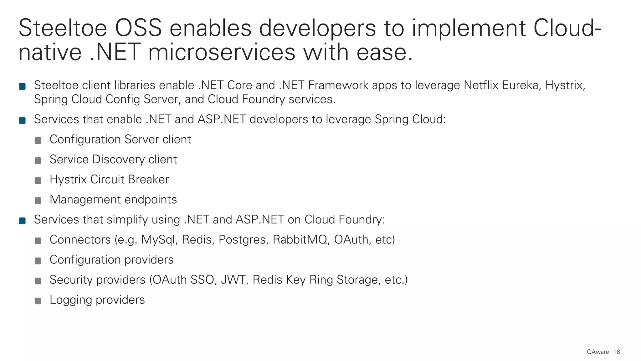 Steeltoe OSS enables developers to implement Cloud-
native .NET microservices with ease.
QAware 18
Steeltoe client libraries enable .NET Core and .NET Framework apps to leverage Netflix Eureka, Hystrix,
Spring Cloud Config Server, and Cloud Foundry services.
Services that enable .NET and ASP.NET developers to leverage Spring Cloud:
Configuration Server client
Service Discovery client
Hystrix Circuit Breaker
Management endpoints
Services that simplify using .NET and ASP.NET on Cloud Foundry:
Connectors (e.g. MySql, Redis, Postgres, RabbitMQ, OAuth, etc)
Configuration providers
Security providers (OAuth SSO, JWT, Redis Key Ring Storage, etc.)
Logging providers
 