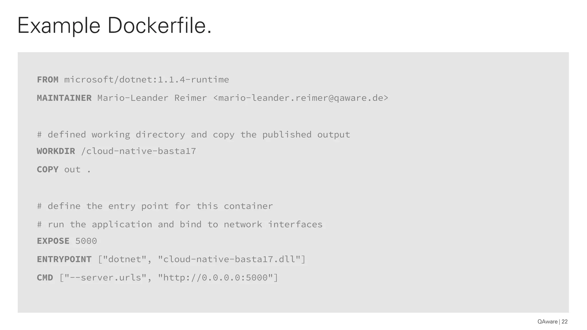 FROM microsoft/dotnet:1.1.4-runtime
MAINTAINER Mario-Leander Reimer <mario-leander.reimer@qaware.de>
# defined working directory and copy the published output
WORKDIR /cloud-native-basta17
COPY out .
# define the entry point for this container
# run the application and bind to network interfaces
EXPOSE 5000
ENTRYPOINT ["dotnet", "cloud-native-basta17.dll"]
CMD ["--server.urls", "http://0.0.0.0:5000"]
Example Dockerfile.
22QAware
 