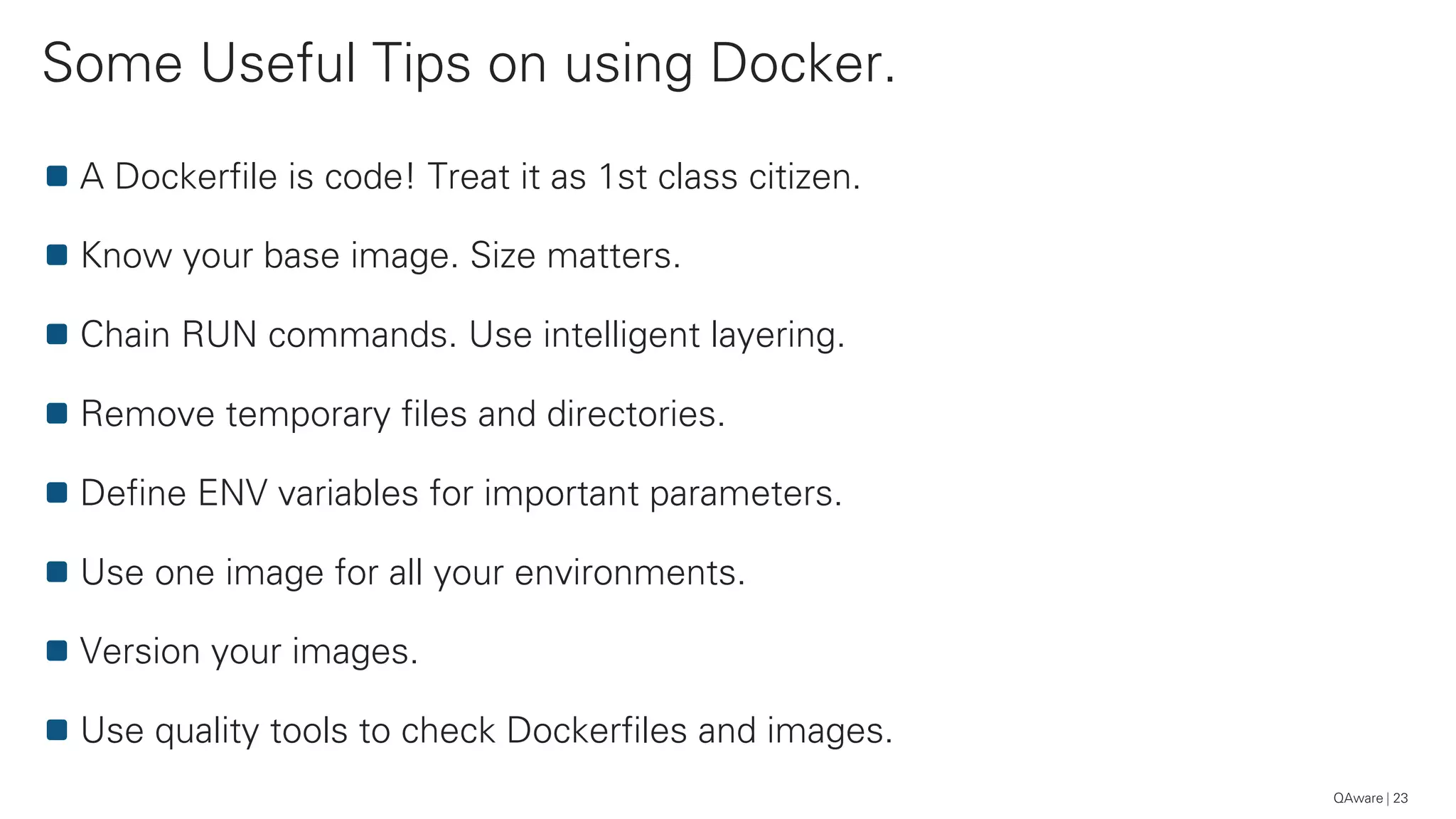 Some Useful Tips on using Docker.
23
A Dockerfile is code! Treat it as 1st class citizen.
Know your base image. Size matters.
Chain RUN commands. Use intelligent layering.
Remove temporary files and directories.
Define ENV variables for important parameters.
Use one image for all your environments.
Version your images.
Use quality tools to check Dockerfiles and images.
QAware
 