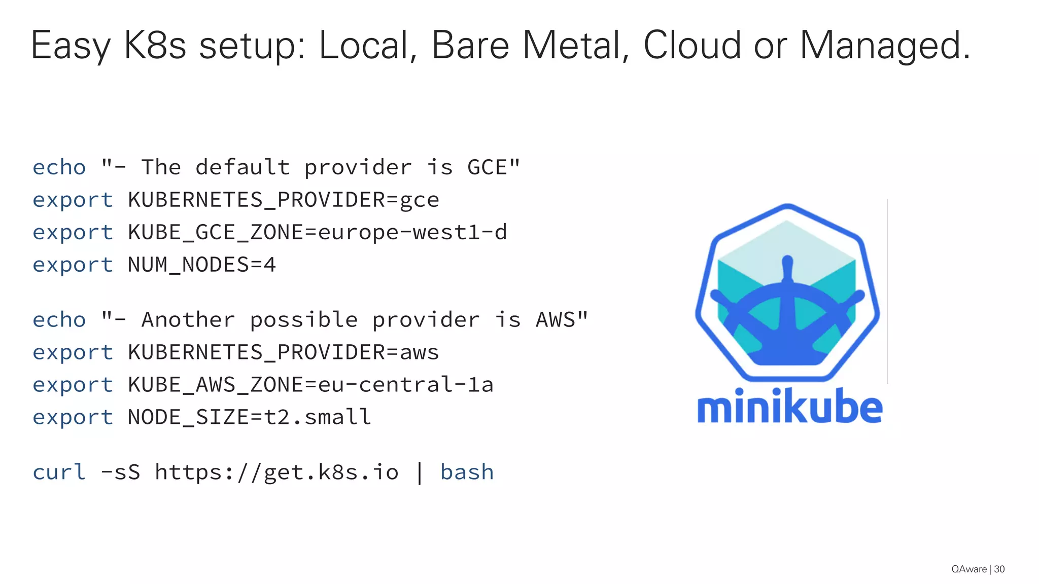 echo "- The default provider is GCE"
export KUBERNETES_PROVIDER=gce
export KUBE_GCE_ZONE=europe-west1-d
export NUM_NODES=4
echo "- Another possible provider is AWS"
export KUBERNETES_PROVIDER=aws
export KUBE_AWS_ZONE=eu-central-1a
export NODE_SIZE=t2.small
curl -sS https://get.k8s.io | bash
Easy K8s setup: Local, Bare Metal, Cloud or Managed.
30QAware
 