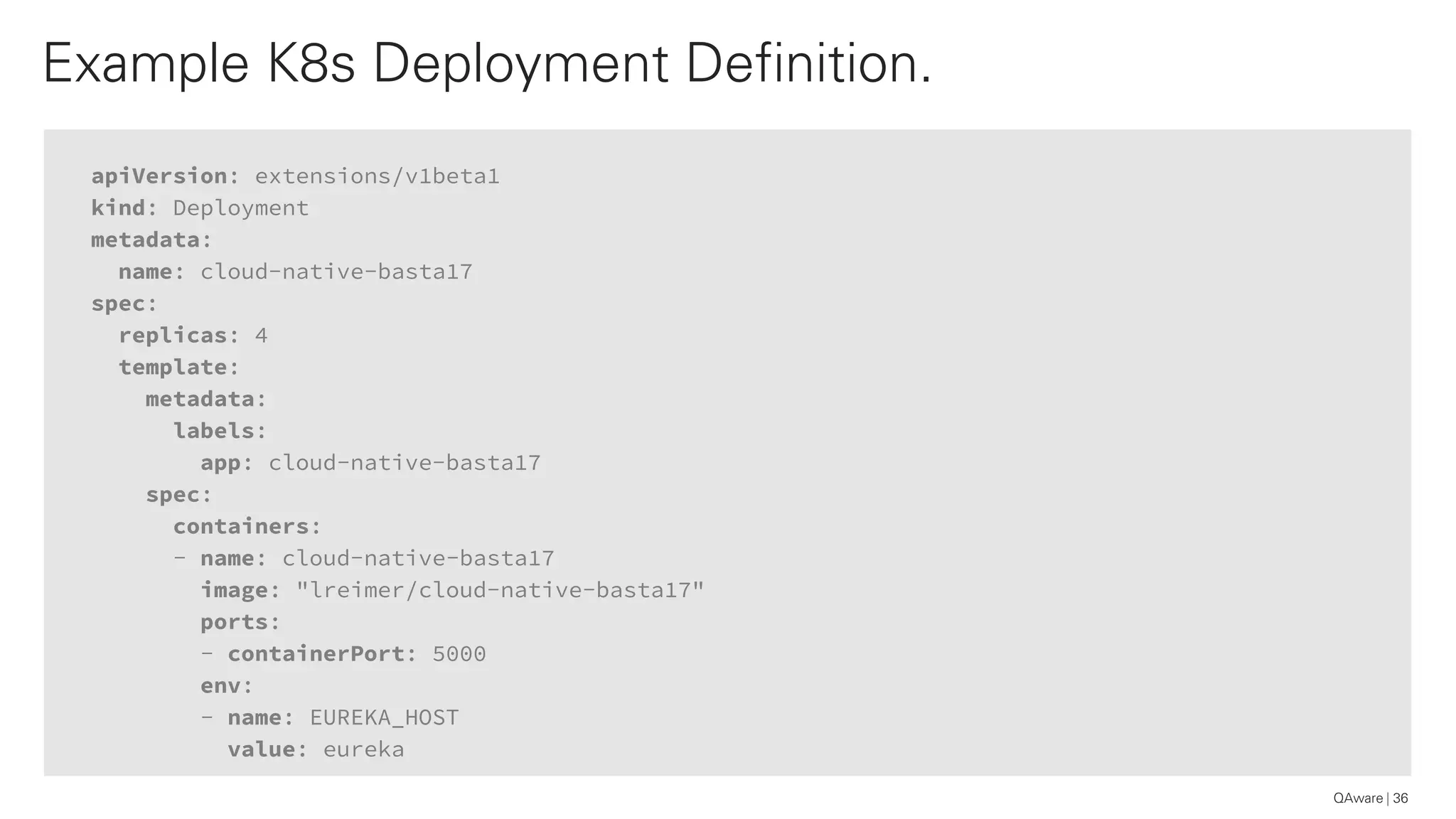 apiVersion: extensions/v1beta1
kind: Deployment
metadata:
name: cloud-native-basta17
spec:
replicas: 4
template:
metadata:
labels:
app: cloud-native-basta17
spec:
containers:
- name: cloud-native-basta17
image: "lreimer/cloud-native-basta17"
ports:
- containerPort: 5000
env:
- name: EUREKA_HOST
value: eureka
Example K8s Deployment Definition.
36QAware
 