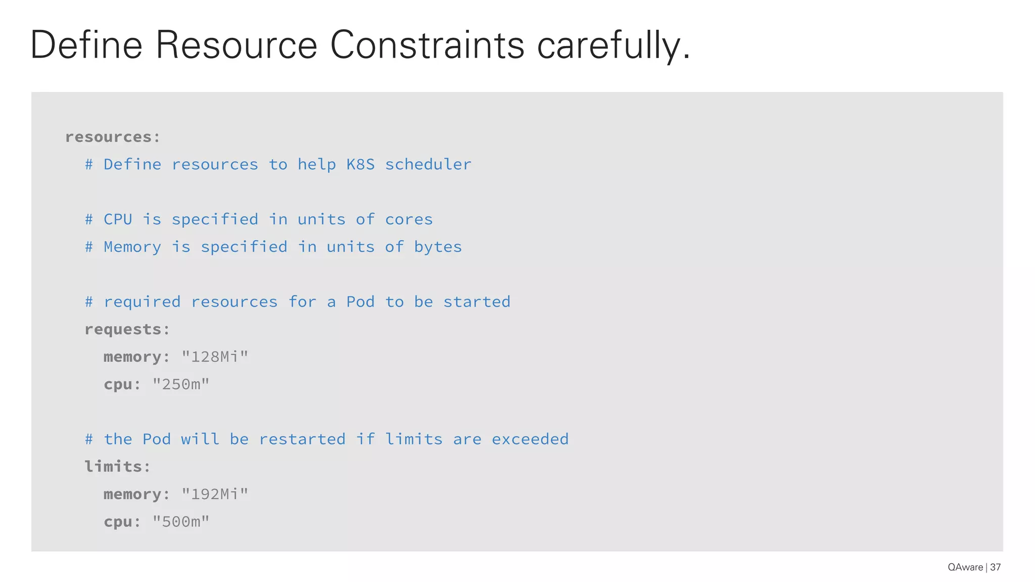 resources:
# Define resources to help K8S scheduler
# CPU is specified in units of cores
# Memory is specified in units of bytes
# required resources for a Pod to be started
requests:
memory: "128Mi"
cpu: "250m"
# the Pod will be restarted if limits are exceeded
limits:
memory: "192Mi"
cpu: "500m"
Define Resource Constraints carefully.
37QAware
 